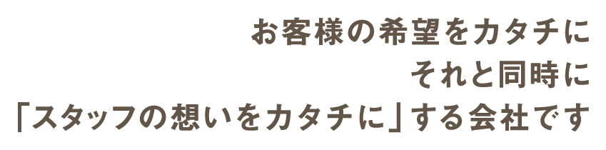 お客様の希望をカタチに それと同時に 「スタッフの想いをカタチに」する会社です